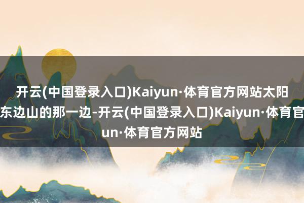 开云(中国登录入口)Kaiyun·体育官方网站太阳要照到东边山的那一边-开云(中国登录入口)Kaiyun·体育官方网站