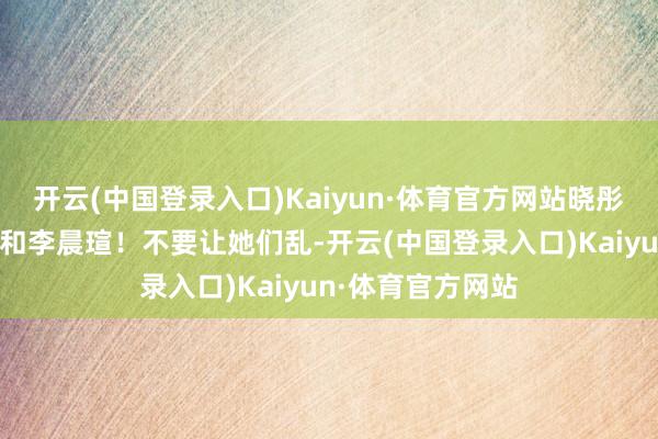 开云(中国登录入口)Kaiyun·体育官方网站晓彤耐性伙同董禹含和李晨瑄！不要让她们乱-开云(中国登录入口)Kaiyun·体育官方网站