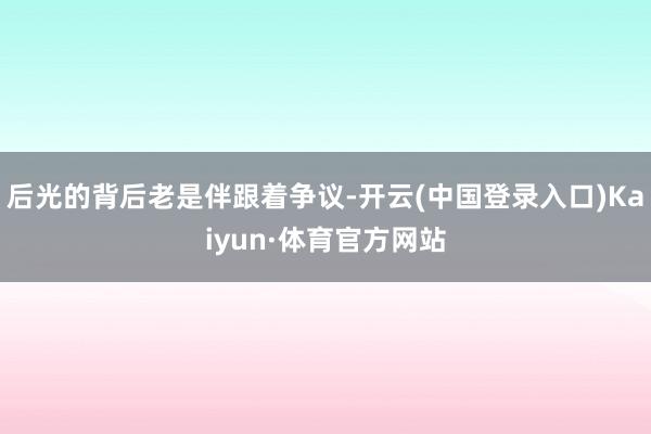 后光的背后老是伴跟着争议-开云(中国登录入口)Kaiyun·体育官方网站