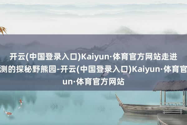 开云(中国登录入口)Kaiyun·体育官方网站走进高尚莫测的探秘野熊园-开云(中国登录入口)Kaiyun·体育官方网站