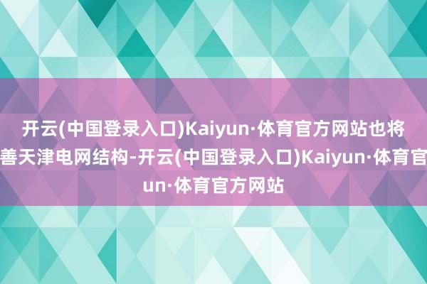 开云(中国登录入口)Kaiyun·体育官方网站也将有用改善天津电网结构-开云(中国登录入口)Kaiyun·体育官方网站