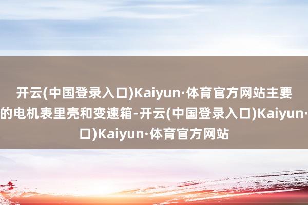 开云(中国登录入口)Kaiyun·体育官方网站主要分娩纯电汽车的电机表里壳和变速箱-开云(中国登录入口)Kaiyun·体育官方网站