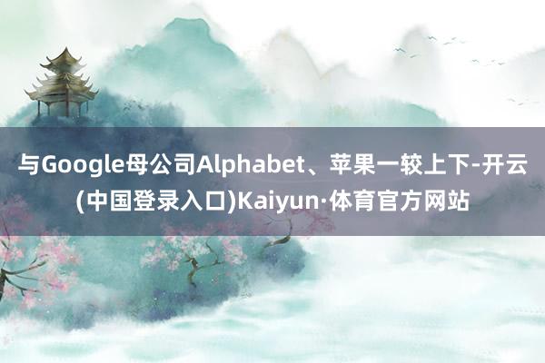 与Google母公司Alphabet、苹果一较上下-开云(中国登录入口)Kaiyun·体育官方网站