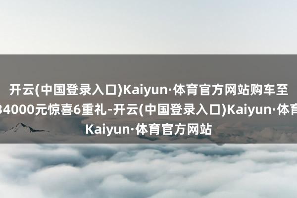 开云(中国登录入口)Kaiyun·体育官方网站购车至高享价值34000元惊喜6重礼-开云(中国登录入口)Kaiyun·体育官方网站