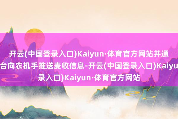 开云(中国登录入口)Kaiyun·体育官方网站并通过农机信息云平台向农机手推送麦收信息-开云(中国登录入口)Kaiyun·体育官方网站