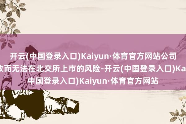 开云(中国登录入口)Kaiyun·体育官方网站公司存在因公开导行失败而无法在北交所上市的风险-开云(中国登录入口)Kaiyun·体育官方网站