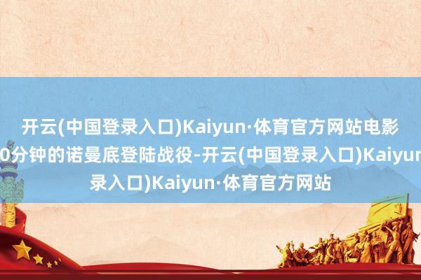 开云(中国登录入口)Kaiyun·体育官方网站电影开场那段长达20分钟的诺曼底登陆战役-开云(中国登录入口)Kaiyun·体育官方网站