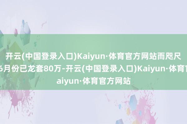 开云(中国登录入口)Kaiyun·体育官方网站而咫尺2024年6月份已龙套80万-开云(中国登录入口)Kaiyun·体育官方网站