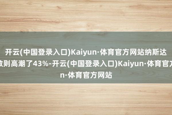 开云(中国登录入口)Kaiyun·体育官方网站纳斯达克指数则高潮了43%-开云(中国登录入口)Kaiyun·体育官方网站