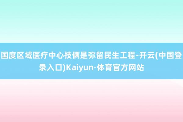 国度区域医疗中心技俩是弥留民生工程-开云(中国登录入口)Kaiyun·体育官方网站