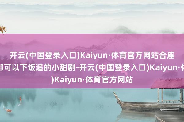 开云(中国登录入口)Kaiyun·体育官方网站合座而言一经一部可以下饭追的小甜剧-开云(中国登录入口)Kaiyun·体育官方网站