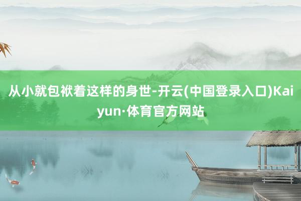 从小就包袱着这样的身世-开云(中国登录入口)Kaiyun·体育官方网站