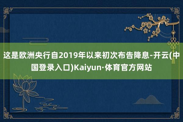 这是欧洲央行自2019年以来初次布告降息-开云(中国登录入口)Kaiyun·体育官方网站