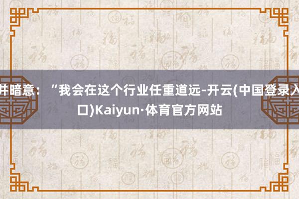 并暗意：“我会在这个行业任重道远-开云(中国登录入口)Kaiyun·体育官方网站