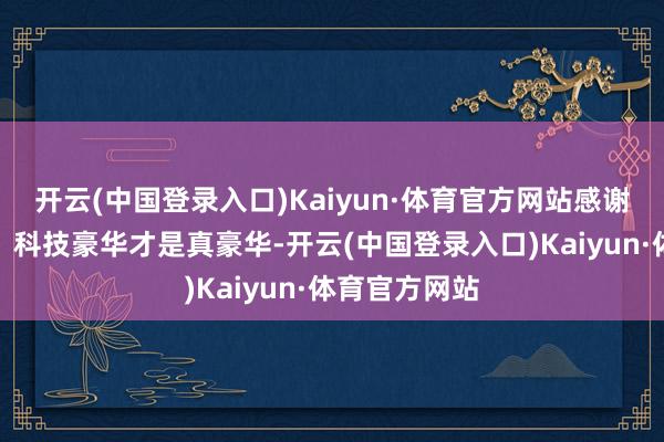 开云(中国登录入口)Kaiyun·体育官方网站感谢群众的赞成！科技豪华才是真豪华-开云(中国登录入口)Kaiyun·体育官方网站