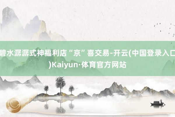 碧水潺潺式神福利店“京”喜交易-开云(中国登录入口)Kaiyun·体育官方网站