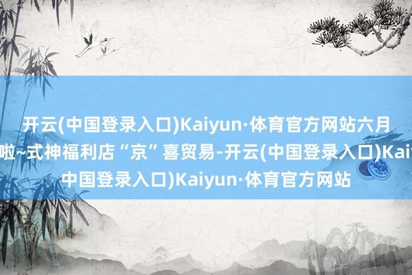 开云(中国登录入口)Kaiyun·体育官方网站六月崽崽出身仪式启动啦~式神福利店“京”喜贸易-开云(中国登录入口)Kaiyun·体育官方网站