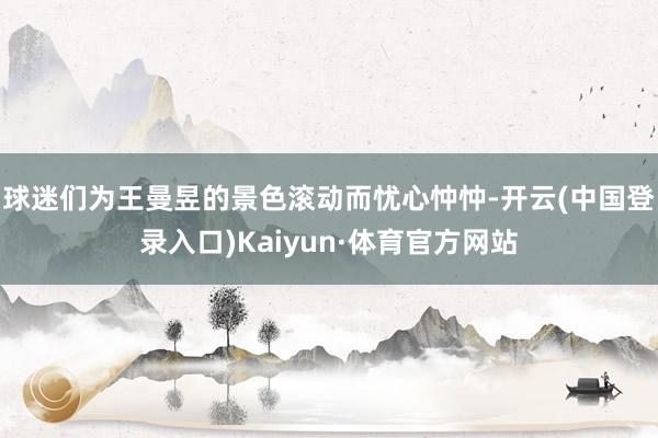 球迷们为王曼昱的景色滚动而忧心忡忡-开云(中国登录入口)Kaiyun·体育官方网站