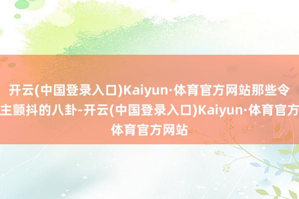 开云(中国登录入口)Kaiyun·体育官方网站那些令东谈主颤抖的八卦-开云(中国登录入口)Kaiyun·体育官方网站