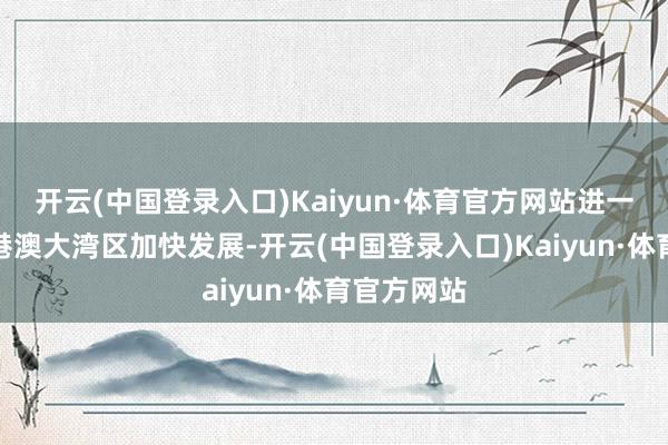 开云(中国登录入口)Kaiyun·体育官方网站进一步助力粤港澳大湾区加快发展-开云(中国登录入口)Kaiyun·体育官方网站