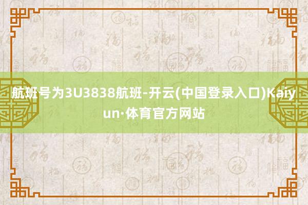 航班号为3U3838航班-开云(中国登录入口)Kaiyun·体育官方网站