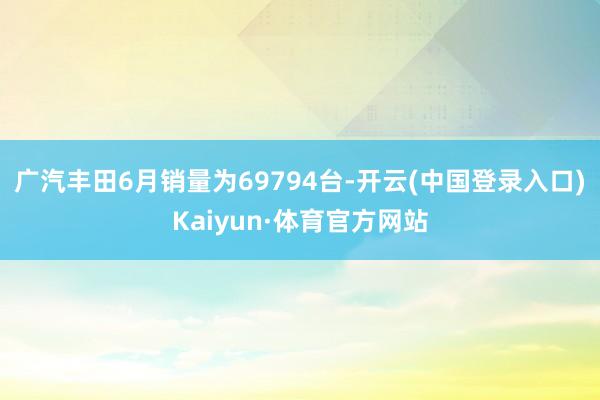 广汽丰田6月销量为69794台-开云(中国登录入口)Kaiyun·体育官方网站