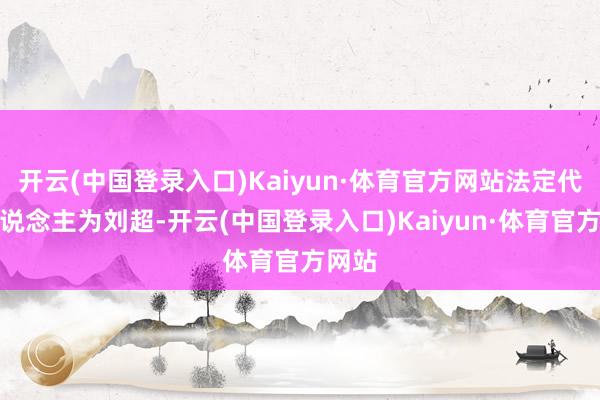 开云(中国登录入口)Kaiyun·体育官方网站法定代表东说念主为刘超-开云(中国登录入口)Kaiyun·体育官方网站