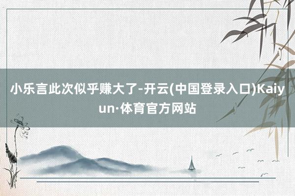 小乐言此次似乎赚大了-开云(中国登录入口)Kaiyun·体育官方网站