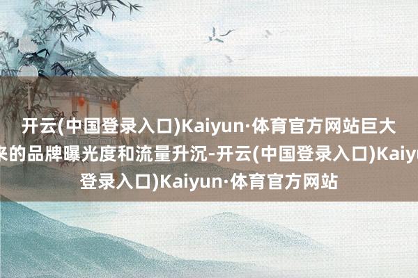 开云(中国登录入口)Kaiyun·体育官方网站巨大的不雅众群体带来的品牌曝光度和流量升沉-开云(中国登录入口)Kaiyun·体育官方网站