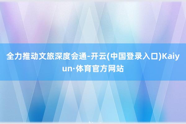 全力推动文旅深度会通-开云(中国登录入口)Kaiyun·体育官方网站