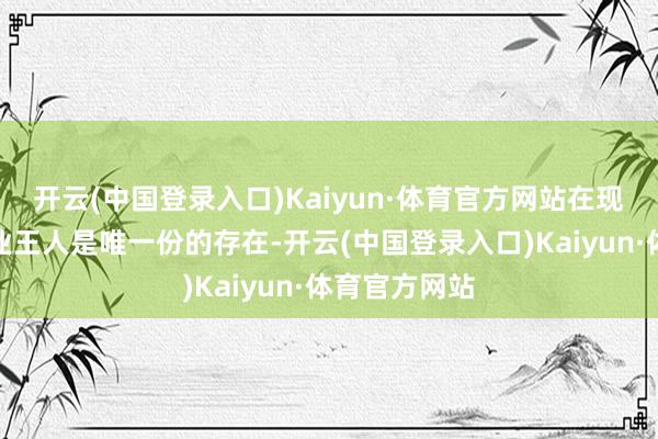 开云(中国登录入口)Kaiyun·体育官方网站在现在的汽车行业王人是唯一份的存在-开云(中国登录入口)Kaiyun·体育官方网站