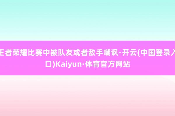 王者荣耀比赛中被队友或者敌手嘲讽-开云(中国登录入口)Kaiyun·体育官方网站