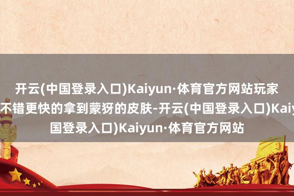 开云(中国登录入口)Kaiyun·体育官方网站玩家去参与这个模式就不错更快的拿到蒙犽的皮肤-开云(中国登录入口)Kaiyun·体育官方网站