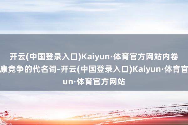 开云(中国登录入口)Kaiyun·体育官方网站内卷是不健康竞争的代名词-开云(中国登录入口)Kaiyun·体育官方网站