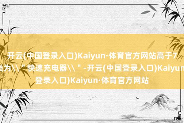 开云(中国登录入口)Kaiyun·体育官方网站高于7.5W的则被归类为\＂快速充电器\＂-开云(中国登录入口)Kaiyun·体育官方网站