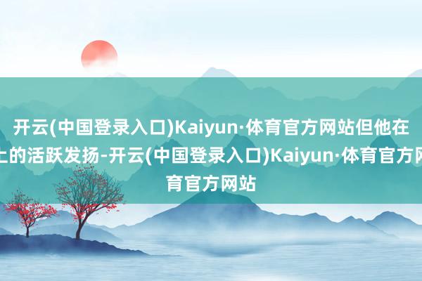 开云(中国登录入口)Kaiyun·体育官方网站但他在场上的活跃发扬-开云(中国登录入口)Kaiyun·体育官方网站