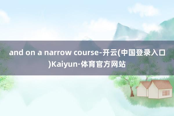 and on a narrow course-开云(中国登录入口)Kaiyun·体育官方网站