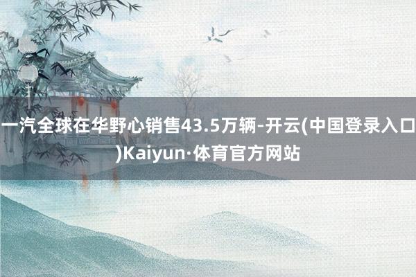 一汽全球在华野心销售43.5万辆-开云(中国登录入口)Kaiyun·体育官方网站