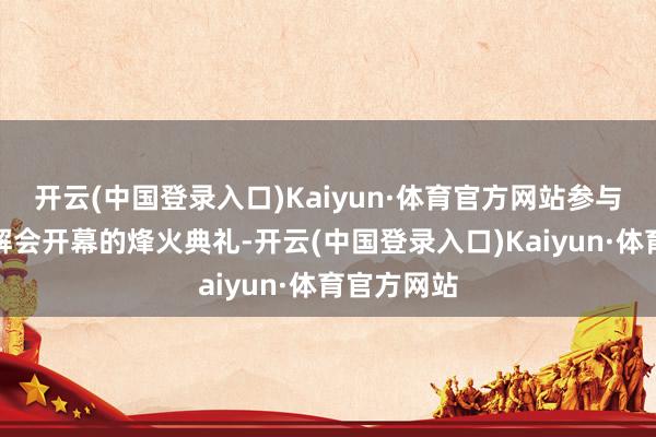 开云(中国登录入口)Kaiyun·体育官方网站参与了象征瓦解会开幕的烽火典礼-开云(中国登录入口)Kaiyun·体育官方网站