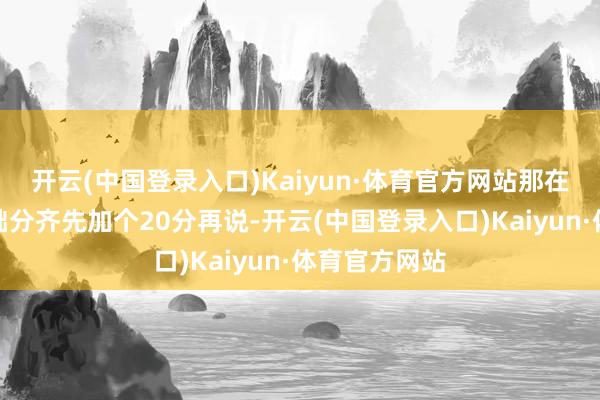 开云(中国登录入口)Kaiyun·体育官方网站那在我这儿的基础分齐先加个20分再说-开云(中国登录入口)Kaiyun·体育官方网站