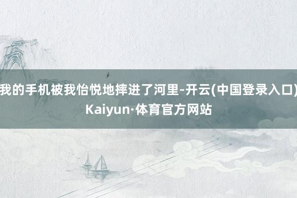 我的手机被我怡悦地摔进了河里-开云(中国登录入口)Kaiyun·体育官方网站