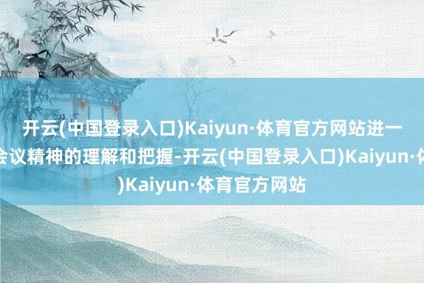 开云(中国登录入口)Kaiyun·体育官方网站进一步加深了对会议精神的理解和把握-开云(中国登录入口)Kaiyun·体育官方网站