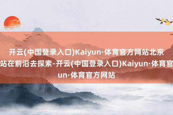 开云(中国登录入口)Kaiyun·体育官方网站北京方所会站在前沿去探索-开云(中国登录入口)Kaiyun·体育官方网站