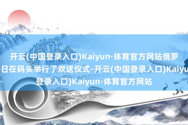 开云(中国登录入口)Kaiyun·体育官方网站俄罗斯太平洋舰队30日在码头举行了欢送仪式-开云(中国登录入口)Kaiyun·体育官方网站