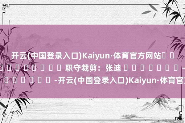 开云(中国登录入口)Kaiyun·体育官方网站												  								职守裁剪：张迪 							-开云(中国登录入口)Kaiyun·体育官方网站