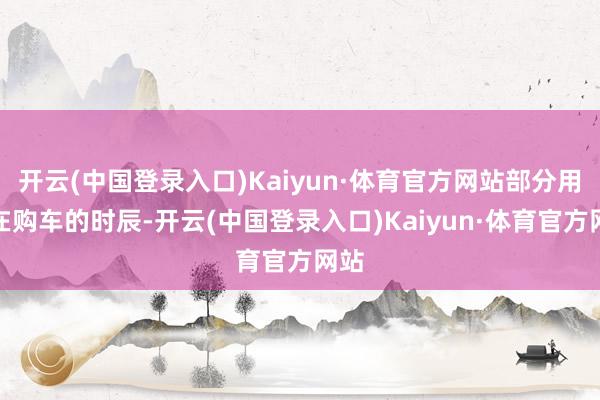 开云(中国登录入口)Kaiyun·体育官方网站部分用户在购车的时辰-开云(中国登录入口)Kaiyun·体育官方网站