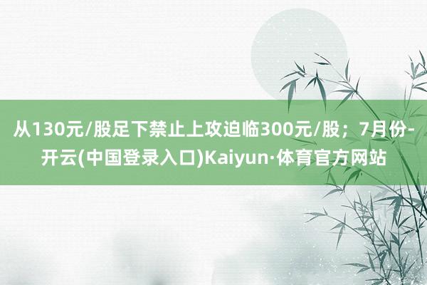 从130元/股足下禁止上攻迫临300元/股；7月份-开云(中国登录入口)Kaiyun·体育官方网站