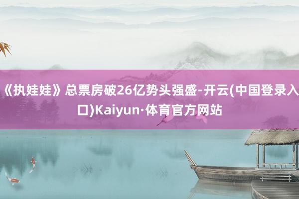 《执娃娃》总票房破26亿势头强盛-开云(中国登录入口)Kaiyun·体育官方网站