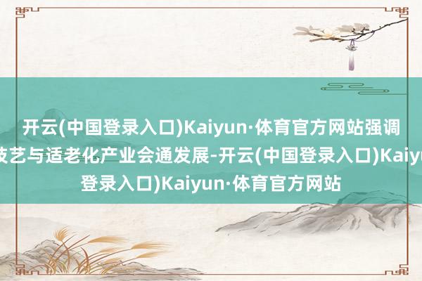 开云(中国登录入口)Kaiyun·体育官方网站强调鼓励新一代信息技艺与适老化产业会通发展-开云(中国登录入口)Kaiyun·体育官方网站