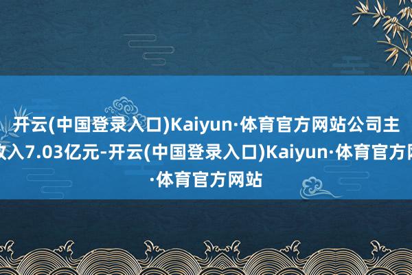 开云(中国登录入口)Kaiyun·体育官方网站公司主营收入7.03亿元-开云(中国登录入口)Kaiyun·体育官方网站